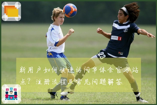 新用户如何快速访问华体会官方站点？注册流程及常见问题解答