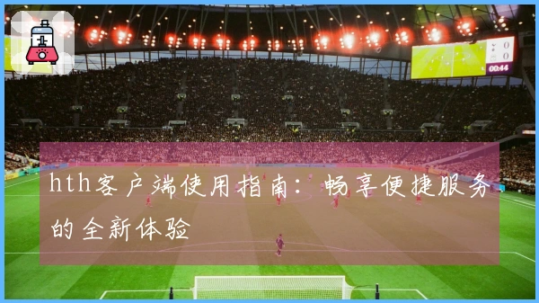 hth客户端使用指南：畅享便捷服务的全新体验