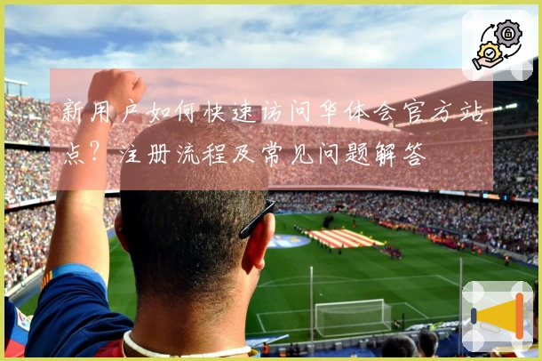 新用户如何快速访问华体会官方站点？注册流程及常见问题解答